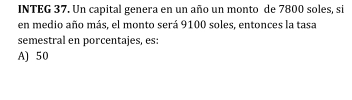 INTEG 37. Un capital genera en un año un monto de 7800 soles, si
en medio año más, el monto será 9100 soles, entonces la tasa
semestral en porcentajes, es:
A) 50