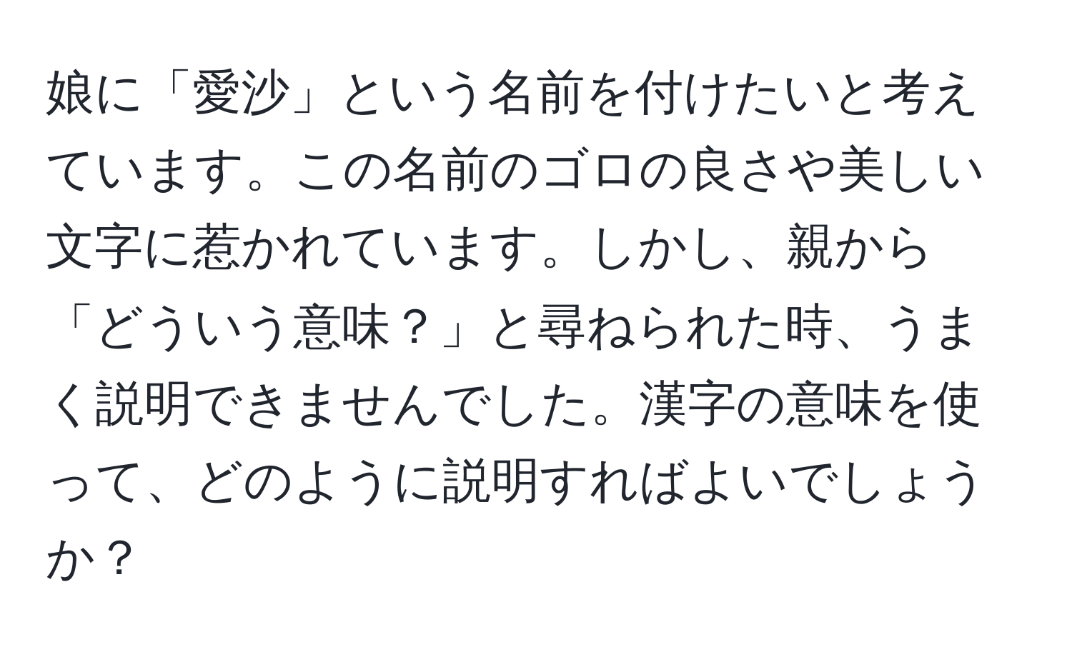 娘に「愛沙」という名前を付けたいと考えています。この名前のゴロの良さや美しい文字に惹かれています。しかし、親から「どういう意味？」と尋ねられた時、うまく説明できませんでした。漢字の意味を使って、どのように説明すればよいでしょうか？