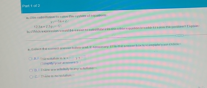 aa U s e s ubstitution t o s olve the system of equationss
yy=5x+22
1225x+225yy=55
b bWhich expression would be easiseto substitute intu che othee equation in trdeeto solve the problem? Explain
a. Select the comrect ans werbelol and of ie ces sary filf n the ans wer box to completel y ou ch oice
A A The solutionis forall *x=□ , y=□
(Simplify ou answerers)
B. BThere are infinitely many solutionss
C. There is no solutionon.