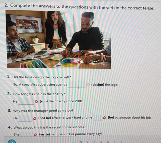 Complete the answers to the questions with the verb in the correct tense.
1. Did the boss design the logo herself?
_
No. A specialist advertising agency (design) the logo.
2. How long has he run the charity?
_
He ₹ (run) the charity since 2001
3. Why was the manager good at his job?
_
_
He ⊥ (not be) afraid to work hard and he ⊥ (be) passionate about his job.
4. What do you think is the secret to her success?
She ⊥ (write) her goals in her journal every day!