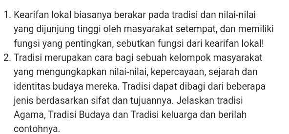 Kearifan lokal biasanya berakar pada tradisi dan nilai-nilai 
yang dijunjung tinggi oleh masyarakat setempat, dan memiliki 
fungsi yang pentingkan, sebutkan fungsi dari kearifan lokal! 
2. Tradisi merupakan cara bagi sebuah kelompok masyarakat 
yang mengungkapkan nilai-nilai, kepercayaan, sejarah dan 
identitas budaya mereka. Tradisi dapat dibagi dari beberapa 
jenis berdasarkan sifat dan tujuannya. Jelaskan tradisi 
Agama, Tradisi Budaya dan Tradisi keluarga dan berilah 
contohnya.