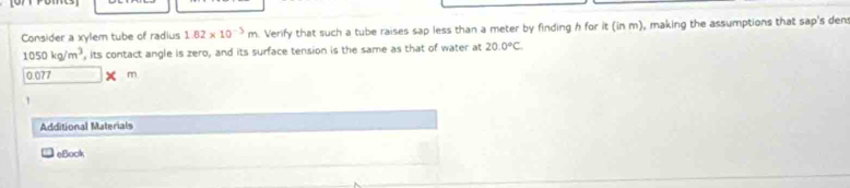 Consider a xylem tube of radius 1.82* 10^(-5)m Verify that such a tube raises sap less than a meter by finding h for it(inm) , making the assumptions that sap's den
1050kg/m^3 , its contact angle is zero, and its surface tension is the same as that of water at 20.0°C.
0.077 X m
Additional Materials 
eBook