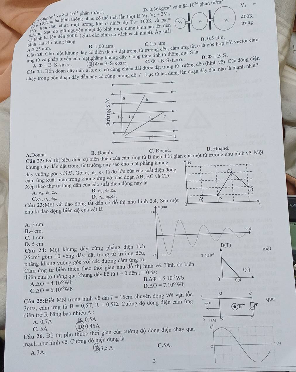 D. 0,36kg/m^3 hân tir/m^3 V_3=
s o 4kg/m^3 và 8,3.10^(24) phân tir/m^3.
Ch 19:Cho ba bình thông nhau có thể tích lần lượt là V_1,V_2=2V_1,
BVI Ban đầu chứa một lượng khí ở nhiệt độ0K
d Saim. Sau đó giữ nguyên nhiệt độ bình một, nung bình hai lên đến T_1=100K và p_0= ong
và bình ba lên đến 600K (giữa các bình có vách cách nhiệt). Áp suấ
D. 0,5 atm.
bình sau khi nung bằng
B. 1,00 atm.
A.2,25 atm. C.1,5 atm.
Cầu 20. Cho một khung dây có diện tích S đặt trong từ trường đều, cảm ứng từ, α là góc hợp bởi vector cảm
ứng từ và pháp tuyến của mặt phẳng khung dây. Công thức tính từ thông qua S là Phi =B· S.  1/1 
A. Phi =B· S ·sinα. B Phi =B· S· cos alpha . C. Phi =B· S· tan alpha . D.
Câu 21. Bốn doạn dây dẫn a,b,c,d có cùng chiều dài được đặt trong từ trường đều (hình vẽ). Các dòng diện
chạy trong bốn đoạn dây dẫn này có cùng cường độ / . Lực từ tác dụng lên đoạn dây dẫn nào là mạnh nhất?
C. Doạnc.
A.Đoạna. B. Đoạnb. D. Đoạnd.
Câu 22: Đồ thị biểu diễn sự biến thiên của cảm ứng từ B theo thời gian của một từ trường như hình vẽ. Một
khung dây dẫn dặt trong từ trường này sao cho mặt phẳng khung B
dây vuông góc với overline B. ( GC e_a,e_b,e_c. là độ lớn của các suất điện động
C
cảm ứng xuất hiện trong khung ứng với các đoạn AB, BC và CD.
Xếp theo thứ tự tăng dần của các suất điện động này là
A. e_a,e_b,e_c.
B. e_b,e_c,e_a.
D
C.e_a,e_c,e_b.
D. e_c,e_b,e_a.
Câu 23:Mhat Qt vật dao động tắt dần có đồ thị như hình 2.4. Sau một A B
0
chu kì dao động biên độ của vật là t fx-5
A. 2 cm.
B.4 cm.
C. 1 cm.
D. 5 cm.
Câu 24: Một khung dây cứng phẳng diện t
25cm^2 gồm 10 vòng dây, đặt trong từ trường đmặt
phẳng khung vuông góc với các đường cảm ứng 
Cảm ứng từ biến thiên theo thời gian như đồ thị hình vẽ. Tính độ biến
thiên của từ thông qua khung dây kể từ t=0 đến t=0,4s:
t(s)
B. △ Phi =5.10^(-5)Wb
0
A. △ Phi =4.10^(-5)Wb .△ Phi =7.10^(-5)Wb 0,4
C △ Phi =6.10^(-5)Wb
D.
Câu 25:Biết MN trong hình vẽ dài l=15cm chuyển động với vận tốc X M x^, qua
3m/s, cảm ứng từ B=0,5T,R=0,5Omega 1. Cường độ dòng điện cảm ứng vector F
vector B
điện trở R bằng bao nhiêu A :
A. 0,7A B 0,5A
C. 5A D30,45A y i(A) N y
Câu 26. Đồ thị phụ thuộc thời gian của cường độ dòng điện chạy qua 
mạch như hình vẽ. Cường độ hiệu dụng là
A.3A. B,3,5 A.
C.5A.
t(s)
3