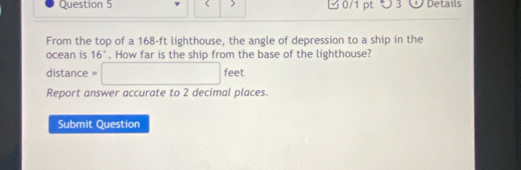 つ 3 Details 
From the top of a 168-ft lighthouse, the angle of depression to a ship in the 
ocean is 16°. How far is the ship from the base of the lighthouse?
distance = □ feet
Report answer accurate to 2 decimal places. 
Submit Question