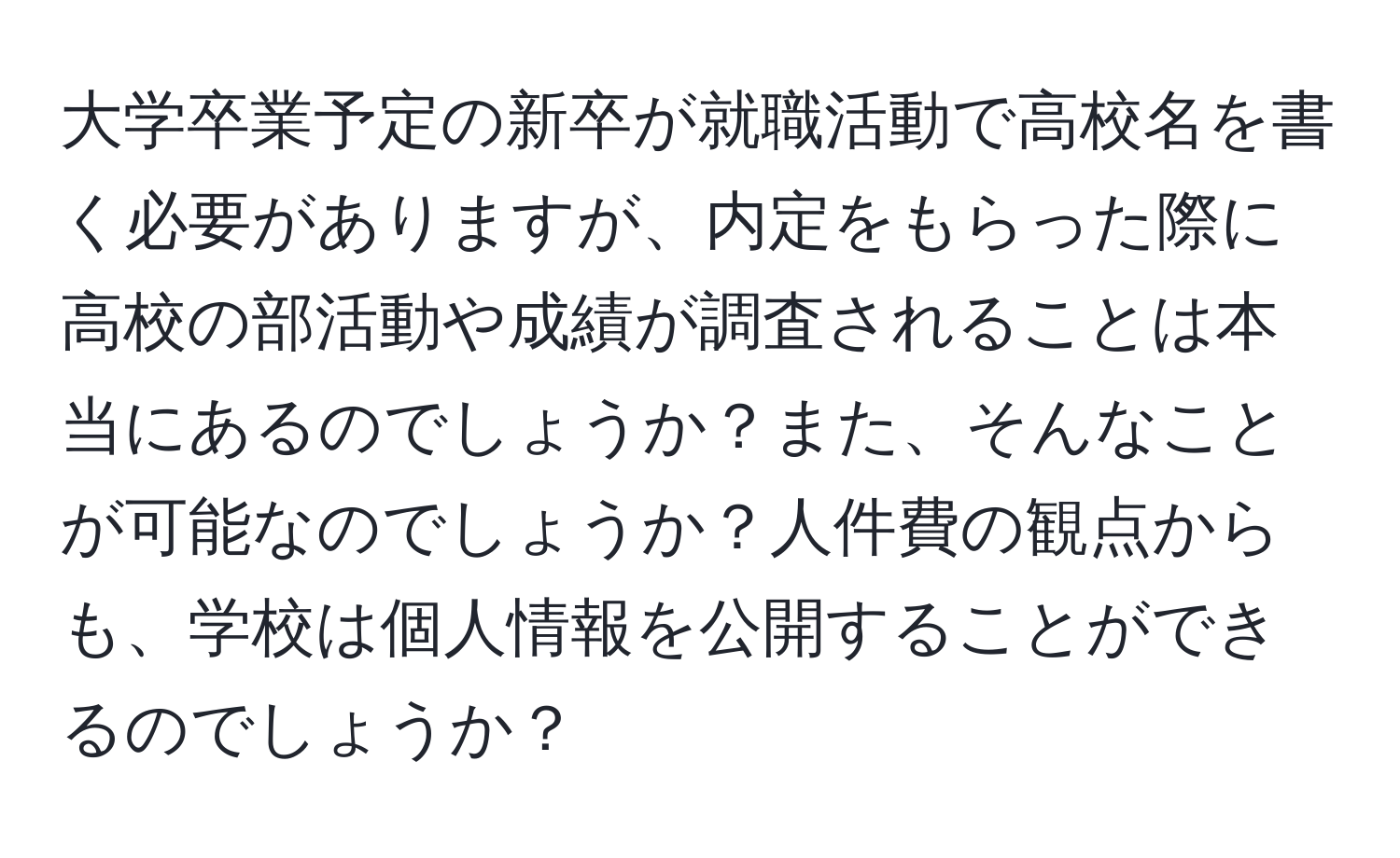 大学卒業予定の新卒が就職活動で高校名を書く必要がありますが、内定をもらった際に高校の部活動や成績が調査されることは本当にあるのでしょうか？また、そんなことが可能なのでしょうか？人件費の観点からも、学校は個人情報を公開することができるのでしょうか？