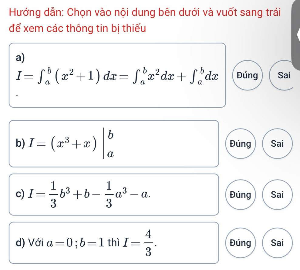 Hướng dẫn: Chọn vào nội dung bên dưới và vuốt sang trái 
để xem các thông tin bị thiếu 
a)
I=∈t _a^(b(x^2)+1)dx=∈t _a^(bx^2)dx+∈t _a^(bdx Đúng Sai 
b) I=(x^3)+x)|_a^(b Đúng Sai 
c) I=frac 1)3b^3+b- 1/3 a^3-a. Đúng Sai 
d) Với a=0; b=1 thì I= 4/3 . Đúng Sai