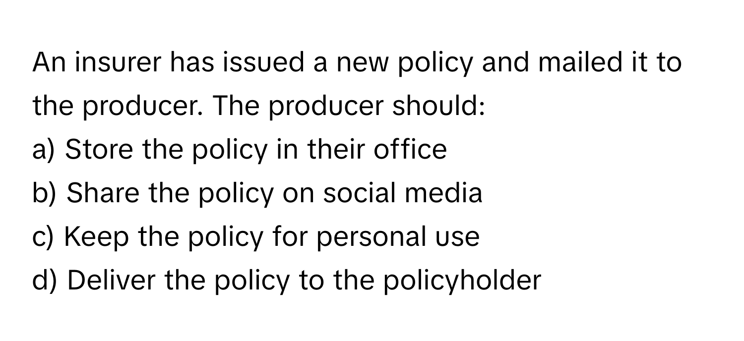 An insurer has issued a new policy and mailed it to the producer. The producer should:

a) Store the policy in their office
b) Share the policy on social media
c) Keep the policy for personal use
d) Deliver the policy to the policyholder