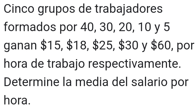 Cinco grupos de trabajadores 
formados por 40, 30, 20, 10 y 5
ganan $15, $18, $25, $30 y $60, por 
hora de trabajo respectivamente. 
Determine la media del salario por 
hora.