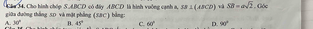 Cho hình chóp S. ABCD có đáy ABCD là hình vuông cạnh a, SB⊥ (ABCD) và SB=asqrt(2). Góc
giữa đường thẳng SD và mặt phẳng (SBC) bằng:
A. 30° B. 45° C. 60° D. 90°