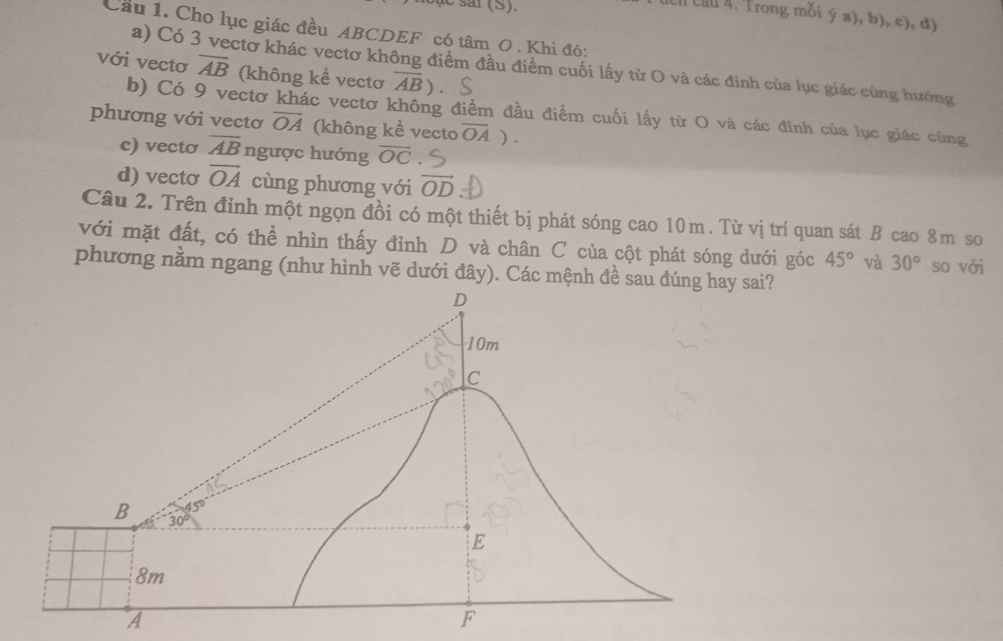 ar (S).
l cn cau 4. Trong mỗi ý a), b), c), d)
Cầu 1. Cho lục giác đều ABCDEF có tâm O . Khi đó:
a) Có 3 vectơ khác vectơ không điểm đầu điểm cuối lấy từ O và các đinh của lục giác cùng hướng
với vectơ overline AB (không kể vectơ overline AB)
b) Có 9 vectơ khác vectơ không điểm đầu điềm cuối lấy từ O và các đinh của lục giác cùng
phương với vectơ overline OA (không kể vecto overline OA).
c) vecto vector AB ngược hướng overline OC
d) vecto overline OA cùng phương với vector OD
Câu 2. Trên đỉnh một ngọn đồi có một thiết bị phát sóng cao 10m. Từ vị trí quan sát B cao 8m so
với mặt đất, có thể nhìn thấy đỉnh D và chân C của cột phát sóng dưới góc 45° và 30° so với
phương nằm ngang (như hình vẽ dưới đây). Các mệnh đề sau đúsai?