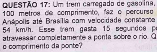 Um trem carregado de gasolina,
100 metros de comprimento, faz o percurso 
Anápolis até Brasília com velocidade constante
54 km/h. Esse trem gasta 15 segundos pa 
atravessar completamente a ponte sobre o rio. Q 
o comprimento da ponte?