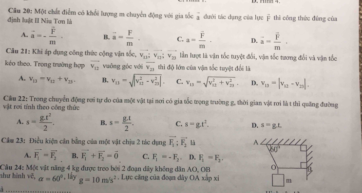 Hìh 4
Câu 20: Một chất điểm có khối lượng m chuyển động với gia tốc vector a dưới tác dụng của lực vector F thì công thức đúng của
định luật II Niu Tơn là
A. vector a=-frac vector Fm· B. vector a= F/m . C. a=frac vector Fm· D. vector a=frac vector Fm·
Câu 21: Khỉ áp dụng công thức cộng vận tốc, vector v_13;vector v_12;vector v_23 lần lượt là vận tốc tuyệt đối, vận tốc tương đối và vận tốc
kéo theo. Trong trường hợp vector V_12 vuông góc với overline V_23 thì độ lớn của vận tốc tuyệt đối là
A. v_13=v_12+v_23. B. v_13=sqrt (|v_12)^2-v_(23)^2|. C. v_13=sqrt (v_12)^2+v_(23)^2. D. v_13=|v_12-v_23|.
Câu 22: Trong chuyển động rơi tự do của một vật tại nơi có gia tốc trọng trường g, thời gian vật rơi là t thì quãng đường
vật rơi tính theo công thức
A. s= (g.t^2)/2 . B. s= (g.t)/2 . C. s=g.t^2. D. s=g.t.
Câu 23: Điều kiện cân bằng của một vật chịu 2 tác dụng vector F_1;vector F_2 là
A. vector F_1=vector F_2 B. vector F_1+vector F_2=vector 0 C. F_1=-F_2. D. F_1=F_2.
Câu 24: Một vật năng 4 kg được treo bởi 2 đoạn dây không dãn AO, OB
như hình vẽ, alpha =60° , lấy g=10m/s^2. Lực căng của đoạn dây OA xhat a| p xi
à