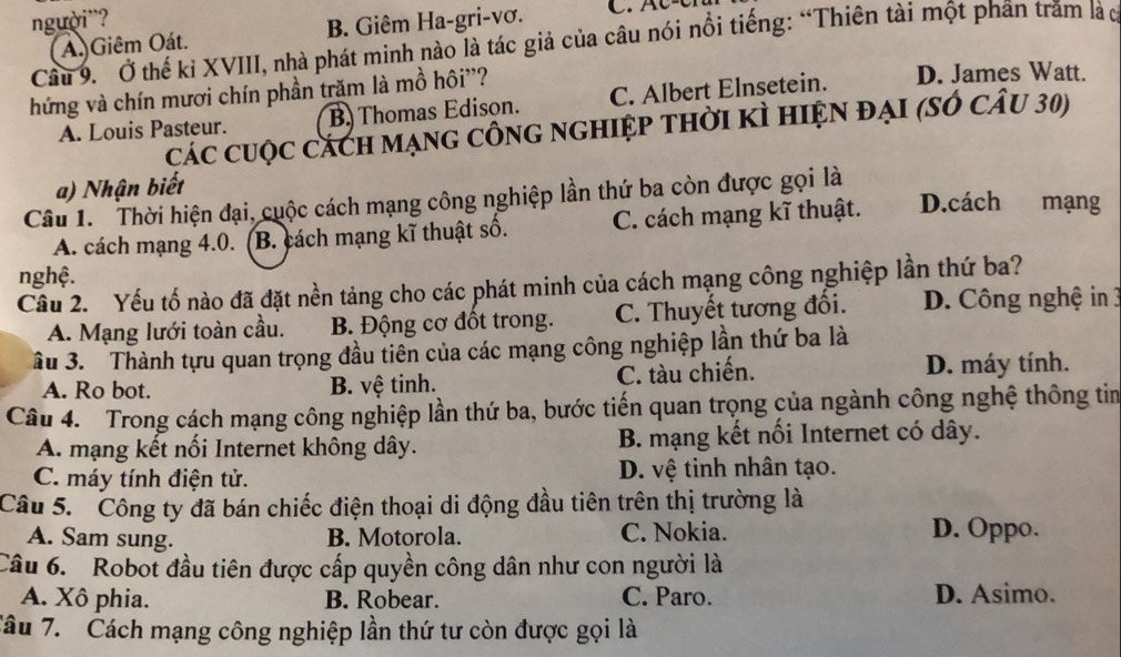 người¨?
A. Giêm Oát. B. Giêm Ha-gri-vơ. C.  C  - c
Cầu 9. Ở thế kỉ XVIII, nhà phát minh nào là tác giả của câu nói nổi tiếng: “Thiên tài một phân trăm là c
hứng và chín mươi chín phần trăm là mồ hôi''?
A. Louis Pasteur. B. Thomas Edison. C. Albert Elnsetein. D. James Watt.
các cuộc cách mạng công nghiệp thời kì hiện đại (số câu 30)
a) Nhận biết
Câu 1. Thời hiện đại, cuộc cách mạng công nghiệp lần thứ ba còn được gọi là
A. cách mạng 4.0. (B. cách mạng kĩ thuật số. C. cách mạng kĩ thuật. D.cách mạng
nghệ.
Cầu 2. Yếu tố nào đã đặt nền tảng cho các phát minh của cách mạng công nghiệp lần thứ ba?
A. Mạng lưới toàn cầu. B. Động cơ đốt trong. C. Thuyết tương đổi. D. Công nghệ in 3
âu 3. Thành tựu quan trọng đầu tiên của các mạng công nghiệp lần thứ ba là
A. Ro bot. B. vệ tinh. C. tàu chiến. D. máy tính.
Câu 4. Trong cách mạng công nghiệp lần thứ ba, bước tiến quan trọng của ngành công nghệ thông tim
A. mạng kết nổi Internet không dây.  B. mạng kết nối Internet có dây.
C. máy tính điện tử. D. vệ tinh nhân tạo.
Câu 5. Công ty đã bán chiếc điện thoại di động đầu tiên trên thị trường là
A. Sam sung. B. Motorola. C. Nokia. D. Oppo.
Câu 6. Robot đầu tiên được cấp quyền công dân như con người là
A. Xô phia. B. Robear. C. Paro. D. Asimo.
Tâu 7. Cách mạng công nghiệp lần thứ tư còn được gọi là