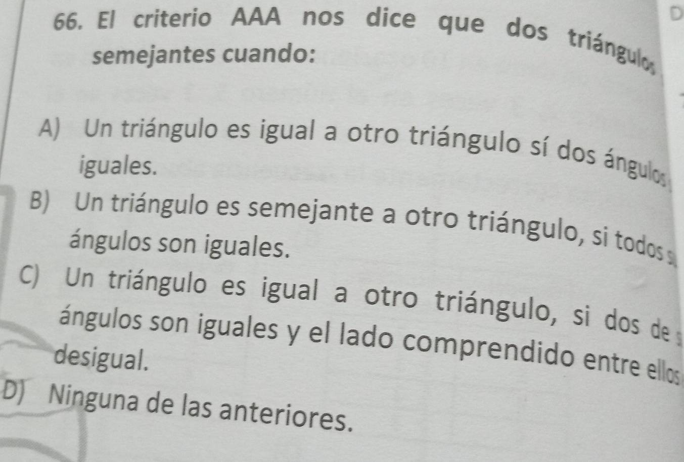 El criterio AAA nos dice que dos triángula
semejantes cuando:
A) Un triángulo es igual a otro triángulo sí dos ángulos
iguales.
B) Un triángulo es semejante a otro triángulo, si todos 
ángulos son iguales.
C) Un triángulo es igual a otro triángulo, si dos de
ángulos son iguales y el lado comprendido entre ellos
desigual.
D) Ninguna de las anteriores.