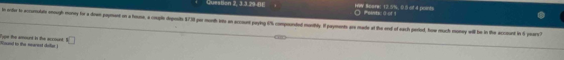 Question 2, 3.3.29-BE 
HW Score: 12.5%, 0.5 of 4 points 
Points: () of 1 
In order to accumulate enough money for a down payment on a house, a couple deposits $738 per month into an account paying 6% compounded monthly. If payments are made at the end of each period, how much money will be in the account in 6 years? 
Type the amount in the account: $□
Round to the nearest dollar.)