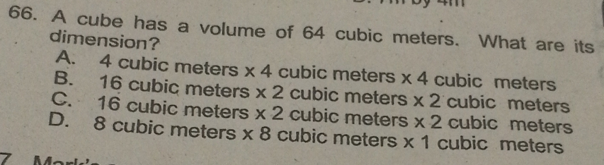 A cube has a volume of 64 cubic meters. What are its
dimension?
A. 4 cubic meters * 4 cubic meters * 4 cubic meters
B. 16 cubic meters * 2 cubic meters * 2 cubic meters
C. 16 cubic meters * 2 cubic meters * 2 cubic meters
D. 8 cubic meters * 8 cubic meters * 1 cubic meters
L