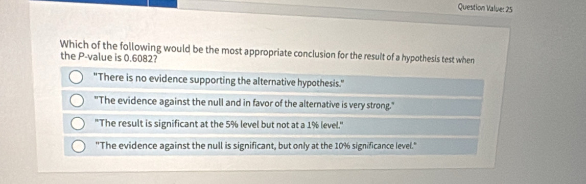 Question Value: 25
Which of the following would be the most appropriate conclusion for the result of a hypothesis test when
the P -value is 0.6082?
"There is no evidence supporting the alternative hypothesis."
"The evidence against the null and in favor of the alternative is very strong."
"The result is significant at the 5% level but not at a 1% level."
"The evidence against the null is significant, but only at the 10% significance level."