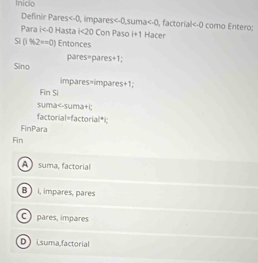 Inicio
Definir Pares impares , suma , factoria | como Entero;
Para i Hasta i<20</tex> Con Paso i+1 Hacer
Sì (i% 2==0) Entonces
pares=pares+1;
Sino
impares=impares +1;
Fin Si
suma
A suma, factorial
B  i, impares, pares
C pares, impares
D i,suma,factorial