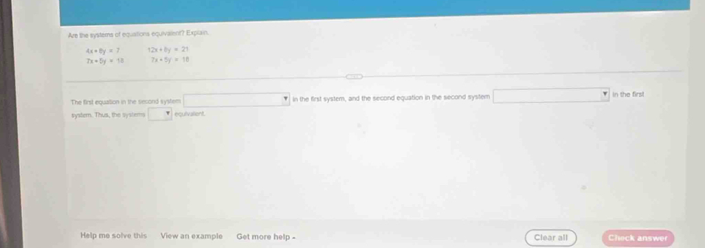 Are the systems of equations equivalent? Explain.
4x+8y=7 12x+by=21
7x+5y=18 7x-5y=18
The first equation in the second system □ in the first system, and the second equation in the second system □ In the first 
system. Thus, the systems □ equivalient. 
Help me solve this View an example Get more help - Clear all Check answer
