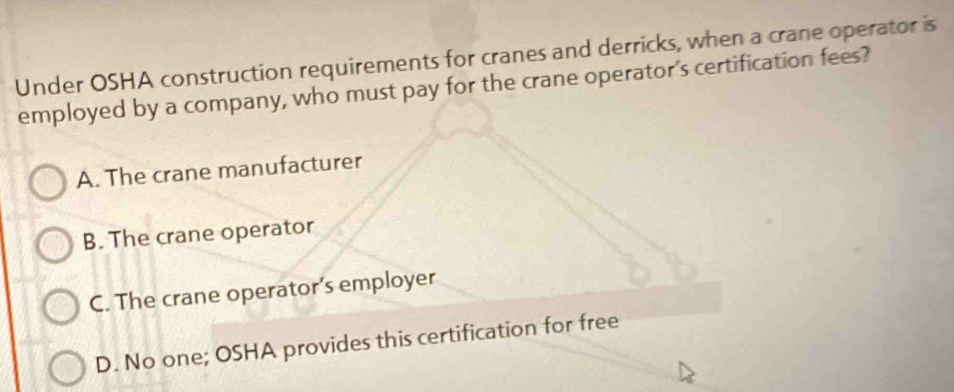 Under OSHA construction requirements for cranes and derricks, when a crane operator is
employed by a company, who must pay for the crane operator's certification fees?
A. The crane manufacturer
B. The crane operator
C. The crane operator’s employer
D. No one; OSHA provides this certification for free