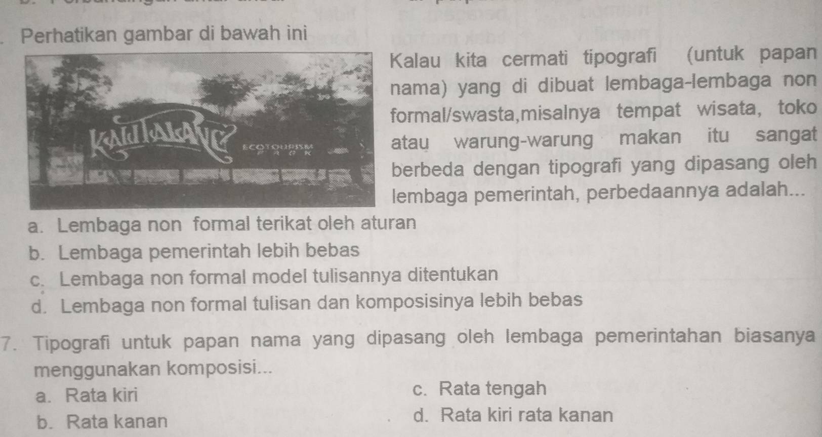 Perhatikan gambar di bawah ini
alau kita cermati tipografi (untuk papan
ma) yang di dibuat lembaga-lembaga non
rmal/swasta,misalnya tempat wisata， toko
tau warung-warung makan itu sangat
erbeda dengan tipografi yang dipasang oleh
mbaga pemerintah, perbedaannya adalah...
a. Lembaga non formal terikat oleh aturan
b. Lembaga pemerintah lebih bebas
c. Lembaga non formal model tulisannya ditentukan
d. Lembaga non formal tulisan dan komposisinya lebih bebas
7. Tipografi untuk papan nama yang dipasang oleh lembaga pemerintahan biasanya
menggunakan komposisi...
a. Rata kiri
c. Rata tengah
b. Rata kanan
d. Rata kiri rata kanan