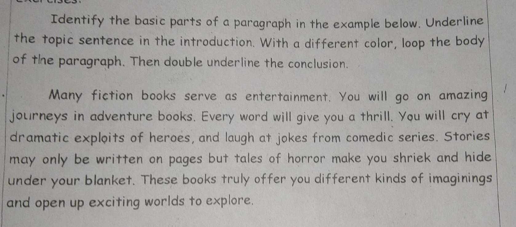 Identify the basic parts of a paragraph in the example below. Underline 
the topic sentence in the introduction. With a different color, loop the body 
of the paragraph. Then double underline the conclusion. 
Many fiction books serve as entertainment. You will go on amazing 
journeys in adventure books. Every word will give you a thrill. You will cry at 
dramatic exploits of heroes, and laugh at jokes from comedic series. Stories 
may only be written on pages but tales of horror make you shriek and hide 
under your blanket. These books truly offer you different kinds of imaginings 
and open up exciting worlds to explore.