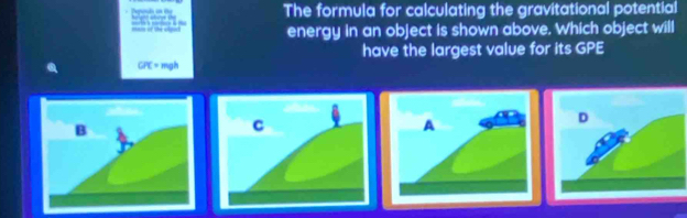 Depials an te The formula for calculating the gravitational potential 
racs of the olport energy in an object is shown above. Which object will
CR= mgh have the largest value for its GPE