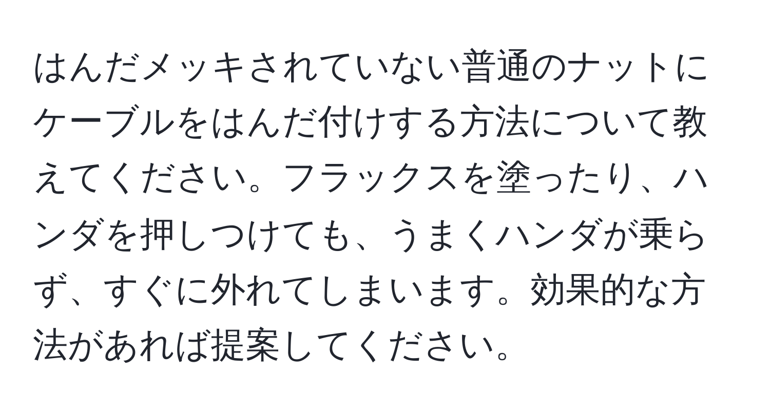 はんだメッキされていない普通のナットにケーブルをはんだ付けする方法について教えてください。フラックスを塗ったり、ハンダを押しつけても、うまくハンダが乗らず、すぐに外れてしまいます。効果的な方法があれば提案してください。