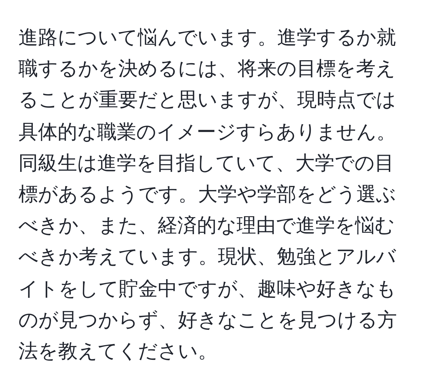 進路について悩んでいます。進学するか就職するかを決めるには、将来の目標を考えることが重要だと思いますが、現時点では具体的な職業のイメージすらありません。同級生は進学を目指していて、大学での目標があるようです。大学や学部をどう選ぶべきか、また、経済的な理由で進学を悩むべきか考えています。現状、勉強とアルバイトをして貯金中ですが、趣味や好きなものが見つからず、好きなことを見つける方法を教えてください。