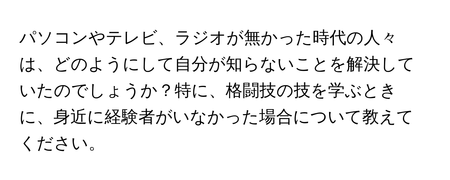 パソコンやテレビ、ラジオが無かった時代の人々は、どのようにして自分が知らないことを解決していたのでしょうか？特に、格闘技の技を学ぶときに、身近に経験者がいなかった場合について教えてください。