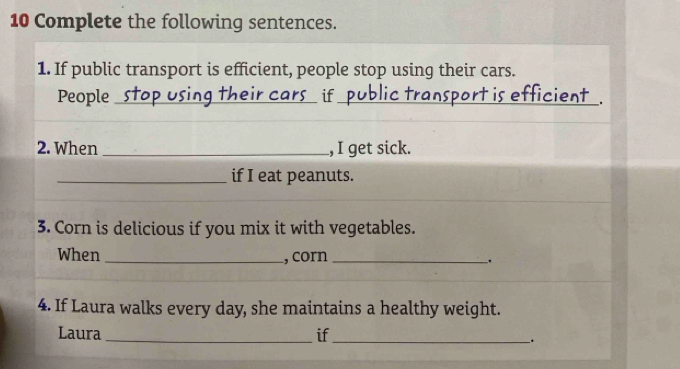 Complete the following sentences. 
1. If public transport is efficient, people stop using their cars. 
People _stop using their cars if public transport is efficient . 
2. When _, I get sick. 
_if I eat peanuts. 
3. Corn is delicious if you mix it with vegetables. 
When _, corn _. 
4. If Laura walks every day, she maintains a healthy weight. 
Laura_ if_ 
.