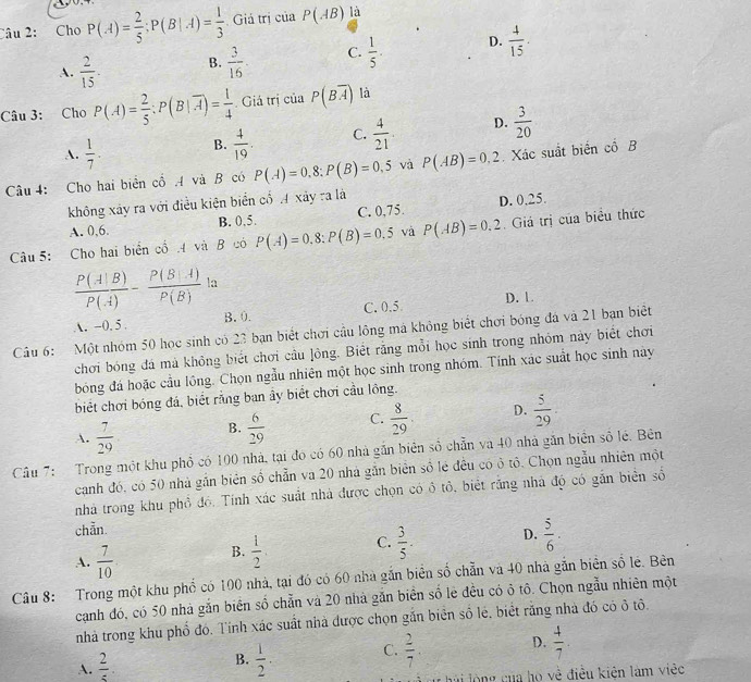 Cho P(A)= 2/5 ;P(B|A)= 1/3  Giả trị của P(AB) là
A.  2/15 . B.  3/16  C.  1/5 . D.  4/15 .
Câu 3: Cho P(A)= 2/5 :P(B|overline A)= 1/4  Giá trị của P(Boverline A) là
A.  1/7 . B.  4/19 . C.  4/21  D.  3/20 
Câu 4: Cho hai biển cổ A và B có P(A)=0,8;P(B)=0,5 và P(AB)=0,2 Xác suất biển cổ B
không xảy ra với điều kiện biển cổ A xảy ra là
A. 0,6. B. 0,5. C. 0,75. D. 0,25.
Câu 5: Cho hai biển cổ .4 và B có P(A)=0,8:P(B)=0.5 và P(AB)=0.2 Giá trị của biểu thức
 P(A|B)/P(A) - P(B|A)/P(B) la
A. -0. 5 B. 0. C. 0.5 D. 1
Câu 6: Một nhóm 50 học sinh có 23 bạn biết chơi cầu lông má không biết chơi bóng đá và 21 bạn biết
chơi bóng đá mà không biết chơi cầu lồng. Biết rằng mỗi học sinh trong nhóm này biết chơi
bóng đá hoặc cầu lông. Chọn ngẫu nhiên một học sinh trong nhóm. Tính xác suất học sinh này
biết chơi bóng đá, biết rằng ban ẩy biết chơi cầu lồng.
A.  7/29  B.  6/29  C.  8/29  D.  5/29 .
Cầâu 7: Trong một khu phổ có 100 nhà, tại đó có 60 nhà gắn biên số chẵn và 40 nhà gắn biển số lé. Bên
canh đó, có 50 nhà gần biên số chẵn va 20 nhà gắn biên số lẻ đều có ở tô. Chọn ngẫu nhiên một
nhà trong khu phổ đó. Tính xác suất nhà được chọn có ô tổ, biết rằng nhà độ có gắn biển số
chẵn.
A.  7/10 
B.  1/2  C.  3/5 - D.  5/6 .
Câu 8: Trong một khu phố có 100 nhà, tại đó có 60 nhà gắn biển số chẵn và 40 nhà gắn biên số lẻ. Bên
cạnh đó, có 50 nhà gắn biên số chẵn và 20 nhà găn biển số lẻ đều có ô tô. Chọn ngẫu nhiên một
nhà trong khu phố đó. Tính xác suất nhà được chọn gắn biển số lẻ. biết rằng nhà đó có ô tô.
A.  2/5 .  1/2 . C.  2/7 . D.  4/7 .
B.
hải lòng của họ vệ điều kiện làm việc