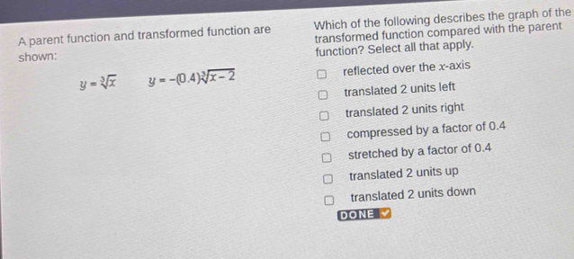 Which of the following describes the graph of the
A parent function and transformed function are transformed function compared with the parent
shown: function? Select all that apply.
y=sqrt[3](x) y=-(0.4)sqrt[3](x-2) reflected over the x-axis
translated 2 units left
translated 2 units right
compressed by a factor of 0.4
stretched by a factor of 0.4
translated 2 units up
translated 2 units down
DONE