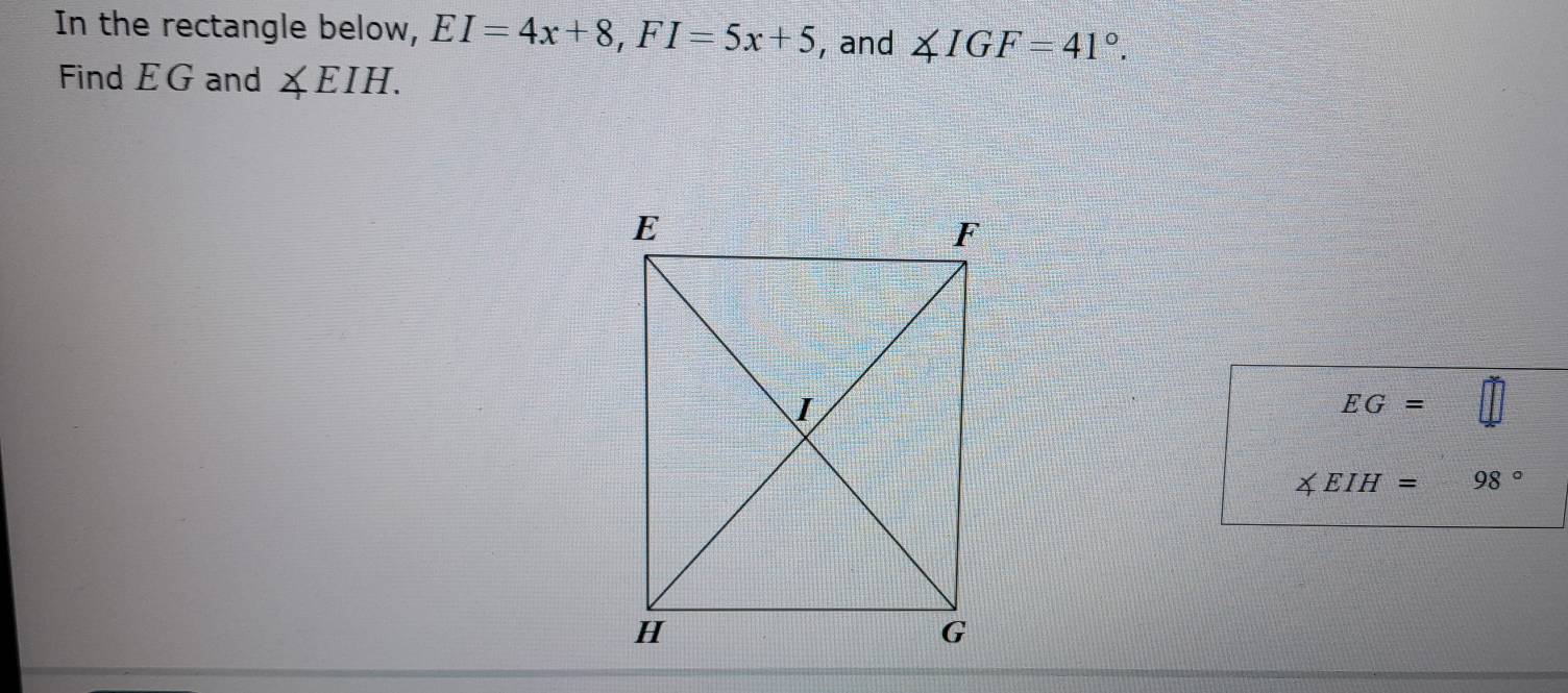 In the rectangle below, EI=4x+8, FI=5x+5 , and ∠ IGF=41°. 
Find EG and ∠ EIH.
EG=
∠ EIH= S=□^1= □ /□   98°