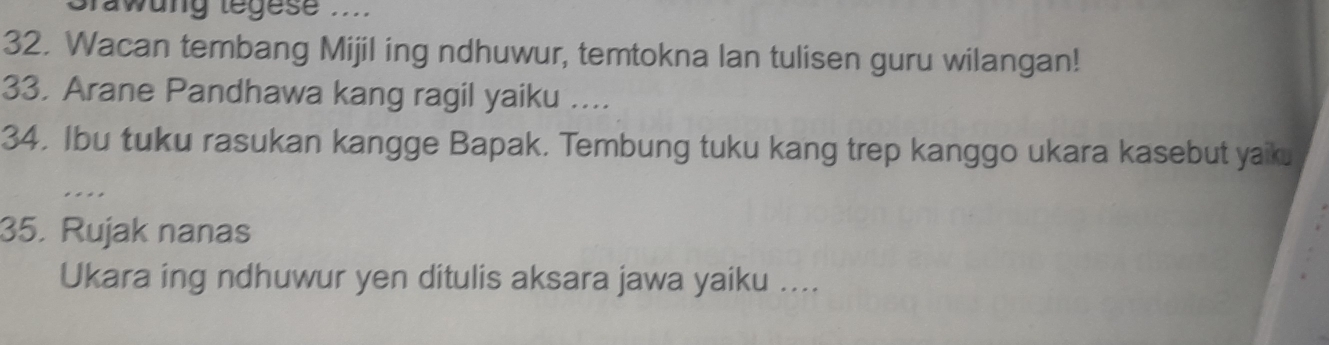 Grawung tegese ... 
32. Wacan tembang Mijil ing ndhuwur, temtokna lan tulisen guru wilangan! 
33, Arane Pandhawa kang ragil yaiku .... 
34. Ibu tuku rasukan kangge Bapak. Tembung tuku kang trep kanggo ukara kasebut yaik. 
.... 
35. Rujak nanas 
Ukara ing ndhuwur yen ditulis aksara jawa yaiku ....