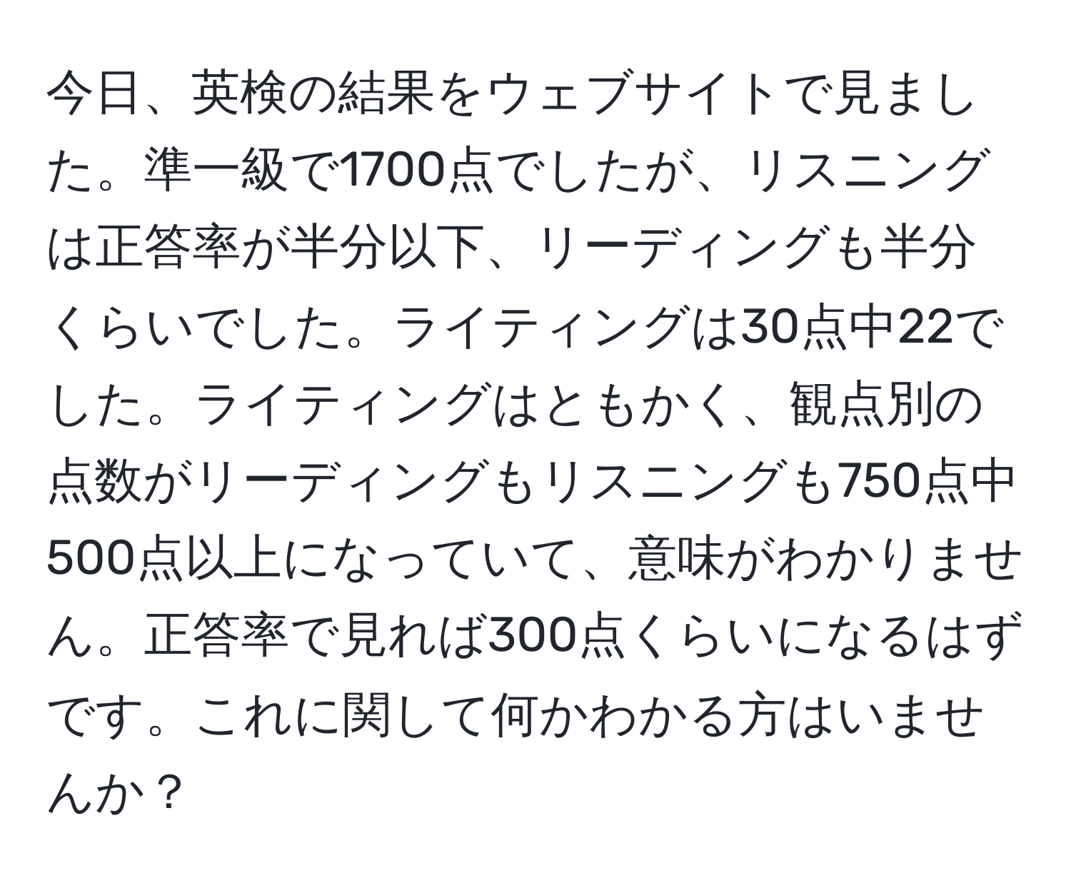 今日、英検の結果をウェブサイトで見ました。準一級で1700点でしたが、リスニングは正答率が半分以下、リーディングも半分くらいでした。ライティングは30点中22でした。ライティングはともかく、観点別の点数がリーディングもリスニングも750点中500点以上になっていて、意味がわかりません。正答率で見れば300点くらいになるはずです。これに関して何かわかる方はいませんか？