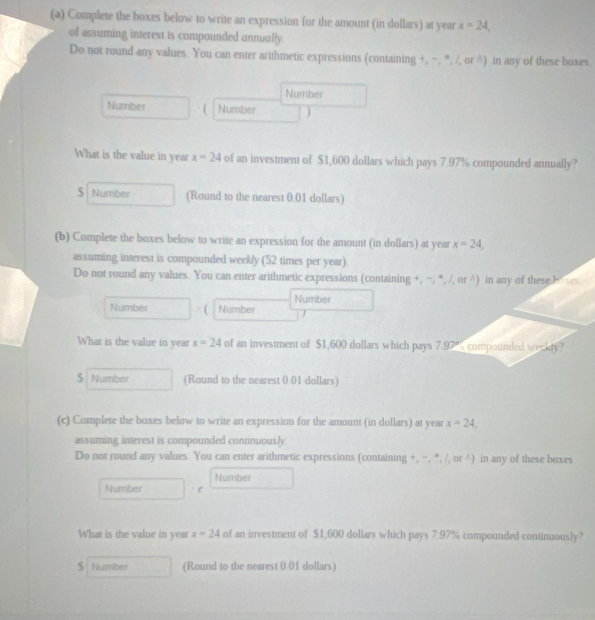 Complete the boxes below to write an expression for the amount (in dollars) at year x=24, 
of assuming interest is compounded annually. 
Do not round any values. You can enter arithmetic expressions (containing +, =, ", /, or ∧) in any of these boxes. 
Number 
Number Number 
What is the value in year x=24 of an investment of $1,600 dollars which pays 7.97% compounded annually? 
S Number (Round to the nearest 0.01 dollars) 
(b) Complete the boxes below to write an expression for the amount (in dollars) at year x=24, 
assuming interest is compounded weekly (52 times per year). 
Do not round any values. You can enter arithmetic expressions (containing +, ~, *, /, or ∧) in any of these boves 
Number 
Number [ Number 
What is the value in year x=24 of an investment of $1,600 dollars which pays 7.97% compounded weekty? 
S Number (Round to the nearest 0.01 dollars) 
(c) Complete the boxes below to write an expression for the amount (in dollars) at year x=24, 
assuming interest is compounded continuously. 
Do not round any values. You can enter arithmetic expressions (containing +, −, ", /, or ∧) in any of these boxes 
Number 
Number C 
What is the value in year x=24 of an investment of $1,600 dollars which pays 7.97% compounded continuously? 
S Number (Round to the nearest 0.01 dollars)