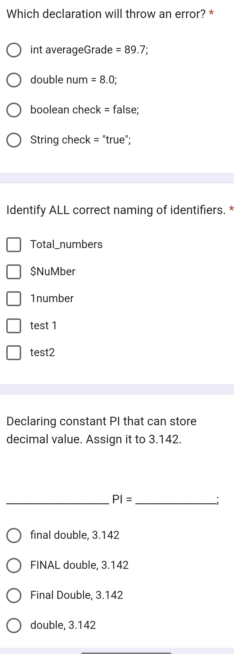 Which declaration will throw an error? *
int averageGrade =89.7; 
double num =8.0; 
boolean check = false;
String check = "true";
Identify ALL correct naming of identifiers. *
Total_numbers
$NuMber
1number
test 1
test2
Declaring constant PI that can store
decimal value. Assign it to 3.142.
_ PI= _
_;
final double, 3.142
FINAL double, 3.142
Final Double, 3.142
double, 3.142