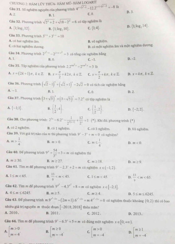 CHƯơNG 2: HàM LỦY THƯA- HÀM Mũ- HÀM LOGARIT
Câu 31. Số nghiệm nguyên của phương trình 4^(x-sqrt(x^2)-5)-12.2^(x-1-sqrt(x^2)-5)=-8 là D. 3.
A. 2. B.1 C. O.
Câu 32. Phương trình sqrt(2^x+2)+sqrt(18-2^x)=6 có tập nghiệm là
A.  1;log _212 . B.  1;log _210 . C.  1:4 . D.  1;log _214 .
Câu 33. Phương trình 3^(1+x)+3^(1-x)=10
A. có hai nghiệm âm B. vô nghiệm.
C. có hai nghiệm dương.
D. có một nghiệm âm và một nghiệm dương.
Câu 34. Phương trình 2^(x^2)-x-2^(2+x-x^2)=3 có tổng các nghiệm bằng
A. 1. B. 0. C. -1. D, -2.
Câu 35. Tập nghiệm của phương trình 2.2^(sin ^2)x-2^(cos ^2)x=313
A. x=(2k+1)π ,k∈ Z B. x= π /2 +k2π ,k∈ Z. C. x= π /2 +kπ ,k∈ Z D. x=kπ , k∈ Z
Câu 36, Phương trình (sqrt(2)-1)^x+(sqrt(2)+1)^x-2sqrt(2)=0 có tích các nghiệm bằng
A. - 1. B. 1. C. 0. D. 2.
Câu 37, Phương trình (3+sqrt(5))^x+(3-sqrt(5))^x=7.2^x có tập nghiệm là
A.  -1;1 . B.   1/2 ;4 . C.   1/2 ;2 D.  -2;2 .
Câu 38. Cho phương trình: 2^(3x)-6.2^x- 1/2^(3(x-1)) + 12/2^x =1 (*). Khí đó, phương trình° 1
A. có 2 nghiệm. B. có 1 nghiệm. C. có 3 nghiệm. D. Vô nghiệm.
Câu 39. Với giá trị nào của m thì phương trình 9^x-3^x+m=0 có nghiệm?
A. m> 1/4 . B. m>0. C. m≤  1/4 . D. m<0.
Câu 40, Đế phương trình 9^x+ 54/3^x +3=m có nghiệm thì
A. m≥ 30. B. m≥ 27. C. m≥ 18. D. m≥ 9.
Câu 41. Tìm m đế phương trình 9^x-2.3^x+2=m có nghiệm x∈ (-1;2).
A. 1≤ m<65. B.  13/9  C. 1≤ m<45. D.  13/9 
Cầu 42. Tìm m đế phương trình 9^(x^2)-4.3^(x^2)+8=m có nghiệm x∈ [-2;1].
A. 4≤ m≤ 6245. B. m≥ 5. C. m≥ 4. D. 5≤ m≤ 6245.
Câu 43. Để phương trình m 9^(x^2)-2x-(2m+1).6^(x^2)-2x+m.4^(x^2)-2x=0 có nghiệm thuộc khoảng (0;2) thì có bao
nhiêu giá trị nguyên π thuộc đoạn [-2018;2018] thỏa mãn?
A. 2010 . B. 2011. C. 2012 . D. 2013.
Câu 44. Tìm m đế phương trình 9^x-6.3^x+5=m có đúng một nghiệm x∈ [0;+∈fty ).
A. beginarrayl m>0 m=4endarray. B. beginarrayl m≥ 0 m=-4endarray. C. beginarrayl m>0 m=-4endarray. D. beginbmatrix m≥ 1 m=-4'endarray.