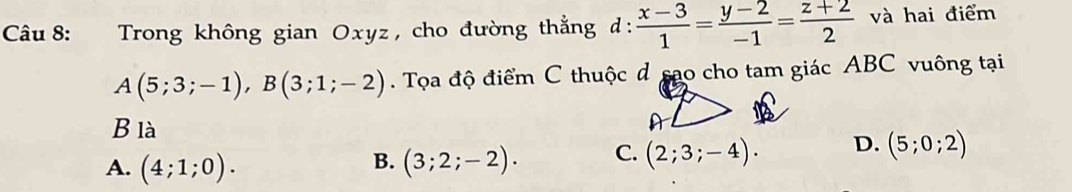 Trong không gian Oxyz , cho đường thẳng d:  (x-3)/1 = (y-2)/-1 = (z+2)/2  và hai điểm
A(5;3;-1), B(3;1;-2). Tọa độ điểm C thuộc d sao cho tam giác ABC vuông tại
B là A
A. (4;1;0). (3;2;-2). C. (2;3;-4). D. (5;0;2)
B.