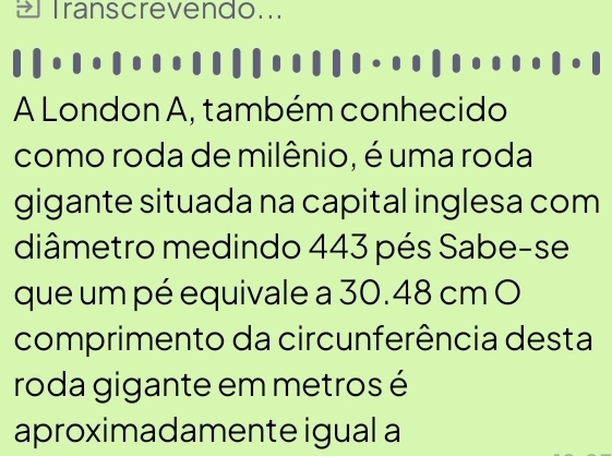 Iranscrevendo... 
A London A, também conhecido 
como roda de milênio, é uma roda 
gigante situada na capital inglesa com 
diâmetro medindo 443 pés Sabe-se 
que um pé equivale a 30.48 cm O 
comprimento da circunferência desta 
roda gigante em metros é 
aproximadamente igual a