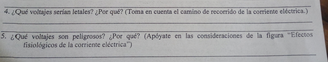 ¿Qué voltajes serían letales? ¿Por qué? (Toma en cuenta el camino de recorrido de la corriente eléctrica.) 
_ 
_ 
5. ¿Qué voltajes son peligrosos? ¿Por qué? (Apóyate en las consideraciones de la figura “Efectos 
fisiológicos de la corriente eléctrica'') 
_