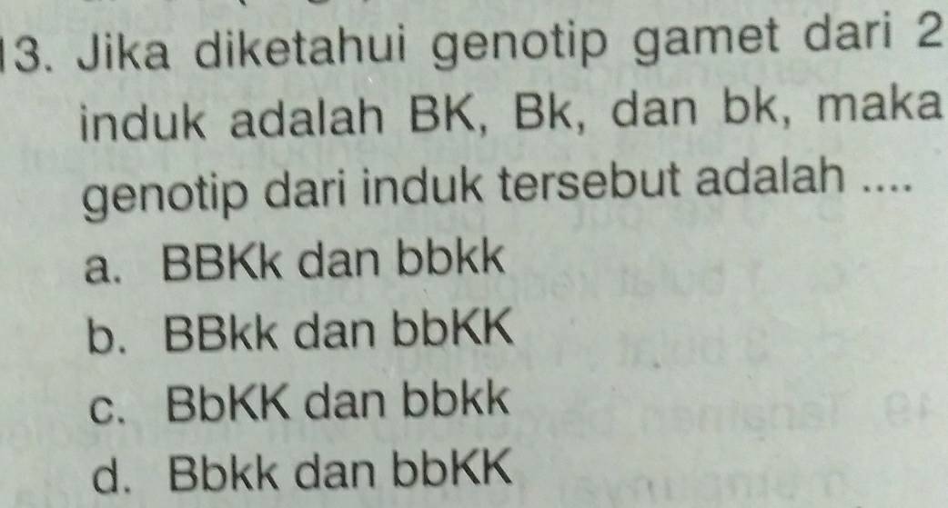 Jika diketahui genotip gamet dari 2
induk adalah BK, Bk, dan bk, maka
genotip dari induk tersebut adalah ....
a. BBKk dan bbkk
b. BBkk dan bbKK
c. BbKK dan bbkk
d. Bbkk dan bbKK