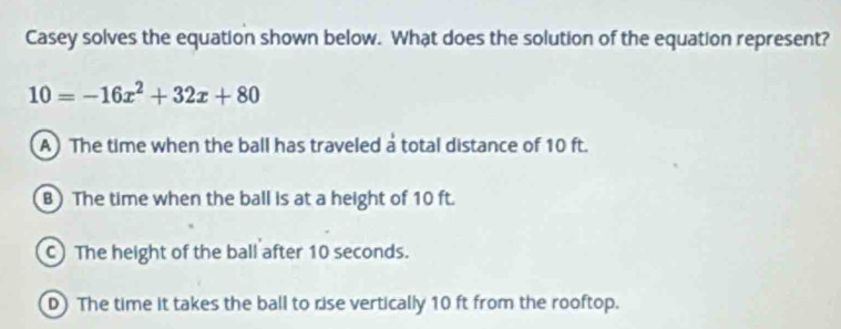 Casey solves the equation shown below. What does the solution of the equation represent?
10=-16x^2+32x+80
A) The time when the ball has traveled a total distance of 10 ft.
B) The time when the ball is at a height of 10 ft.
C) The height of the ball after 10 seconds.
D) The time it takes the ball to rise vertically 10 ft from the rooftop.