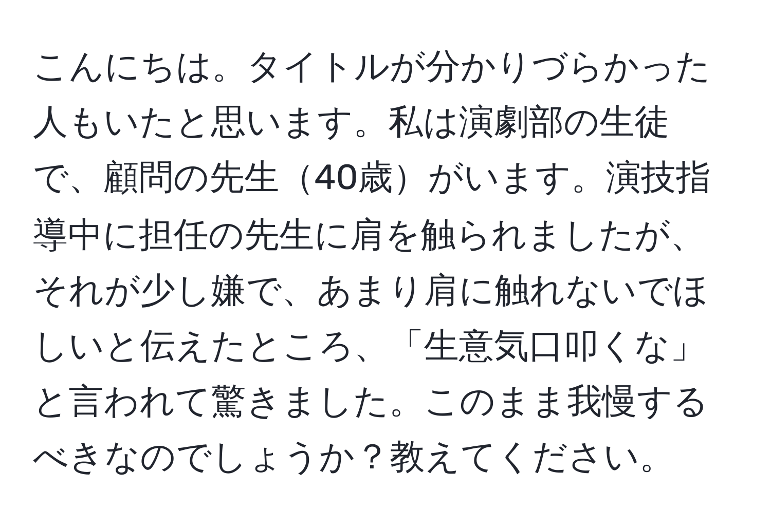 こんにちは。タイトルが分かりづらかった人もいたと思います。私は演劇部の生徒で、顧問の先生40歳がいます。演技指導中に担任の先生に肩を触られましたが、それが少し嫌で、あまり肩に触れないでほしいと伝えたところ、「生意気口叩くな」と言われて驚きました。このまま我慢するべきなのでしょうか？教えてください。