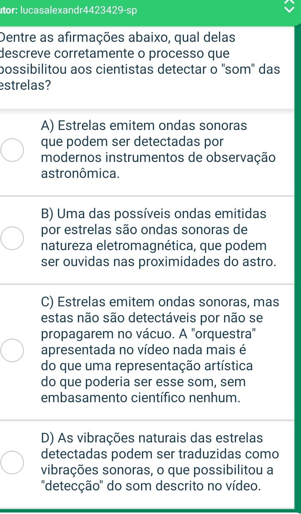 utor: lucasalexandr4423429-sp
Dentre as afirmações abaixo, qual delas
descreve corretamente o processo que
possibilitou aos cientistas detectar o 'som' das
estrelas?
A) Estrelas emitem ondas sonoras
que podem ser detectadas por
modernos instrumentos de observação
astronômica.
B) Uma das possíveis ondas emitidas
por estrelas são ondas sonoras de
natureza eletromagnética, que podem
ser ouvidas nas proximidades do astro.
C) Estrelas emitem ondas sonoras, mas
estas não são detectáveis por não se
propagarem no vácuo. A "orquestra"
apresentada no vídeo nada mais é
do que uma representação artística
do que poderia ser esse som, sem
embasamento científico nenhum.
D) As vibrações naturais das estrelas
detectadas podem ser traduzidas como
vibrações sonoras, o que possibilitou a
''detecção' do som descrito no vídeo.