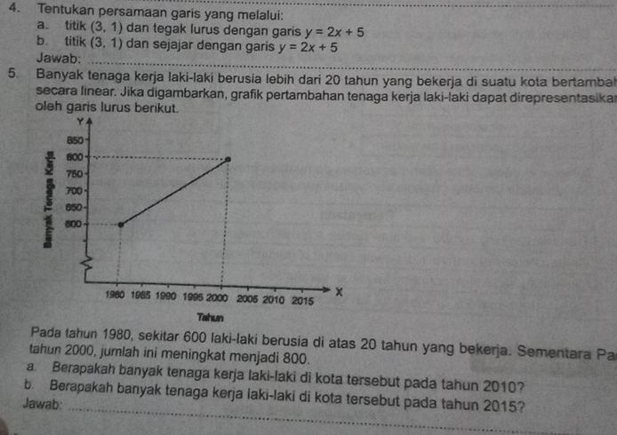 Tentukan persamaan garis yang melalui: 
a. titik (3,1) dan tegak lurus dengan garis y=2x+5
b titik (3,1) dan sejajar dengan garis y=2x+5
Jawab: 
_ 
5. Banyak tenaga kerja laki-laki berusia lebih dari 20 tahun yang bekerja di suatu kota bertambal 
secara linear. Jika digambarkan, grafik pertambahan tenaga kerja laki-laki dapat direpresentasikar 
oleh garis lurus berikut. 
Pada tahun 1980, sekitar 600 laki-laki berusia di atas 20 tahun yang bekerja. Sementara Pa 
tahun 2000, jumlah ini meningkat menjadi 800. 
a. Berapakah banyak tenaga kerja laki-laki di kota tersebut pada tahun 2010? 
b. Berapakah banyak tenaga kerja laki-laki di kota tersebut pada tahun 2015? 
Jawab:_