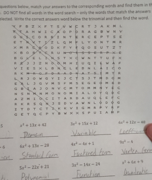 questions below, match your answers to the corresponding words and find them in th 
DO NOT find all words in the word search - only the words that match the answers 
elected. Write the correct answers word below the trinomial and then find the word. 
F B Z X F T S / W に R T J A K M L 
E A H WI C AO PO R AG B W N Ⅴ 
G U CO R RIN TE RC E P T S E 
E T N k T I Z L Q M F L YO N T M R 
× M RcaοdkFyFqoSutZt 
×BOBCRuNOISSERP×E 
B G E LΙNS T ×C WΝT TUF × 
REJJZ NO。M HIUqIц WAF 
VIE S × LB N C LE B N LAIG 。 
R KMRO F D RAD NATSIM T ₹R 
L R JOW G Y I J C T SJ T M D O M 
EA L J G V M SF M S E G E O M R D 
G B Ι A J O N V C M T O M M N Y É C 
N SN MN M O NOMI ALO Y Q D C 
A Z M I O C I T A R D A U Q L E F C 
R K R S Q N J S D V A W N L O D Q G 
I T D T C T I K K V I G M R P Y R F 
G E T Q C PY B W X ×S P U I A M P 
5 x^2+13x+42 3x^2+15x+12 6x^2+12x-48
_ 
_ 
_ 
_ 
- 6 6x^2+13x-28 4x^2-4x+1 9x^2-4
_ 
_ 
_ 
_
5x^2-22x+21 3x^2-14x-24 x^2+6x+9
_ 
_ 
_