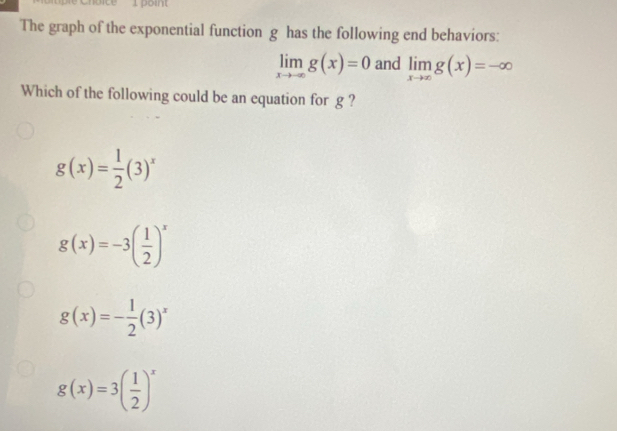 The graph of the exponential function g has the following end behaviors:
limlimits _xto -∈fty g(x)=0 and limlimits _xto ∈fty g(x)=-∈fty
Which of the following could be an equation for g ?
g(x)= 1/2 (3)^x
g(x)=-3( 1/2 )^x
g(x)=- 1/2 (3)^x
g(x)=3( 1/2 )^x