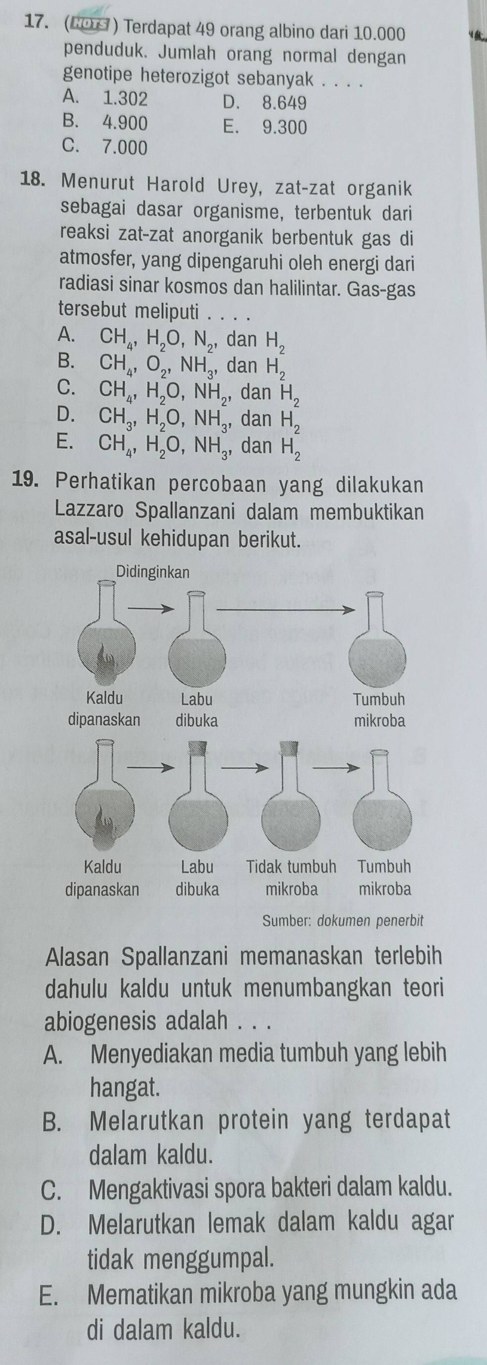 (C0 ) Terdapat 49 orang albino dari 10.000
penduduk. Jumlah orang normal dengan
genotipe heterozigot sebanyak . . . .
A. 1.302 D. 8.649
B. 4.900 E. 9.300
C. 7.000
18. Menurut Harold Urey, zat-zat organik
sebagai dasar organisme, terbentuk dari
reaksi zat-zat anorganik berbentuk gas di
atmosfer, yang dipengaruhi oleh energi dari
radiasi sinar kosmos dan halilintar. Gas-gas
tersebut meliputi . . . .
A. CH_4,H_2O,N_2, dan H_2
B. CH_4,O_2,NH_3, dan H_2
C. CH_4,H_2O,NH_2, dan H_2
D. CH_3,H_2O,NH_3 ,dan H_2
E. CH_4,H_2O,NH_3, dan H_2
19. Perhatikan percobaan yang dilakukan
Lazzaro Spallanzani dalam membuktikan
asal-usul kehidupan berikut.
Sumber: dokumen penerbit
Alasan Spallanzani memanaskan terlebih
dahulu kaldu untuk menumbangkan teori
abiogenesis adalah . . .
A. Menyediakan media tumbuh yang lebih
hangat.
B. Melarutkan protein yang terdapat
dalam kaldu.
C. Mengaktivasi spora bakteri dalam kaldu.
D. Melarutkan lemak dalam kaldu agar
tidak menggumpal.
E. Mematikan mikroba yang mungkin ada
di dalam kaldu.